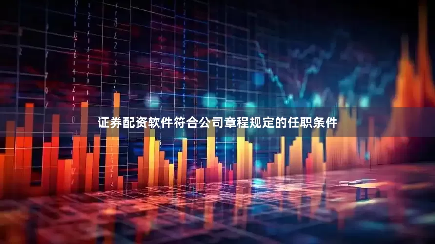 证券配资软件符合公司章程规定的任职条件