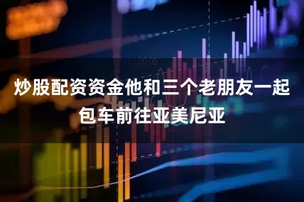炒股配资资金他和三个老朋友一起包车前往亚美尼亚