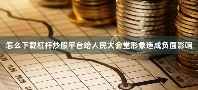 怎么下载杠杆炒股平台给人民大会堂形象造成负面影响