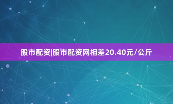 股市配资|股市配资网相差20.40元/公斤