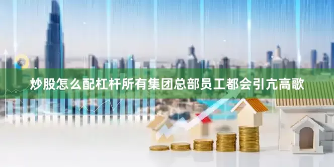 炒股怎么配杠杆所有集团总部员工都会引亢高歌