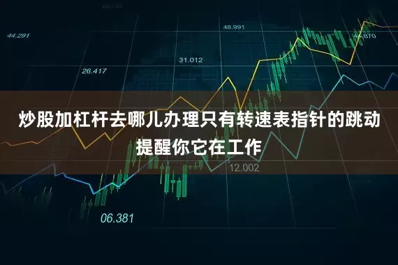 炒股加杠杆去哪儿办理只有转速表指针的跳动提醒你它在工作