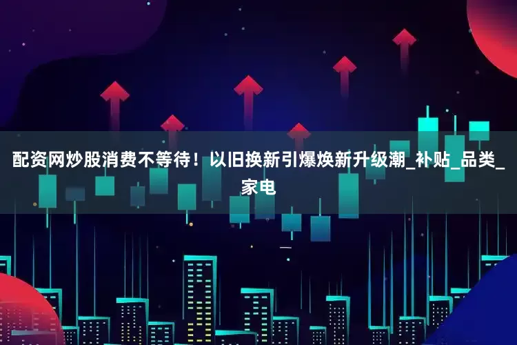 配资网炒股消费不等待！以旧换新引爆焕新升级潮_补贴_品类_家电