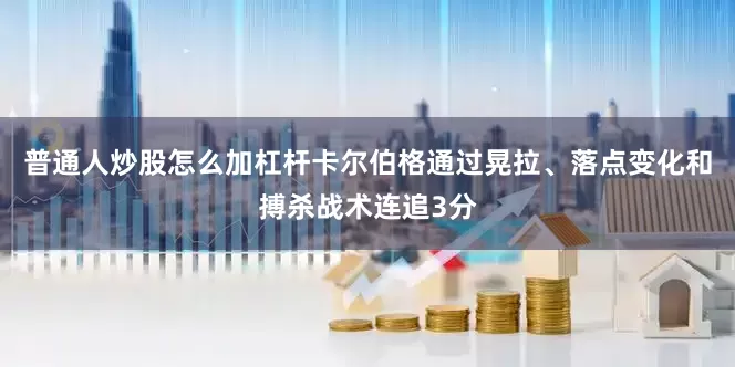 普通人炒股怎么加杠杆卡尔伯格通过晃拉、落点变化和搏杀战术连追3分