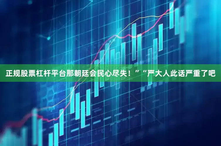 正规股票杠杆平台那朝廷会民心尽失！”“严大人此话严重了吧