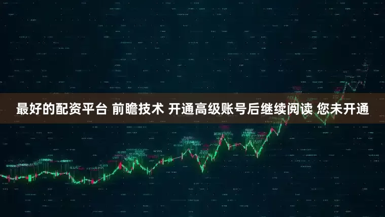 最好的配资平台 前瞻技术 开通高级账号后继续阅读 您未开通