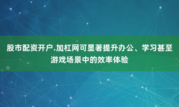 股市配资开户.加杠网可显著提升办公、学习甚至游戏场景中的效率体验