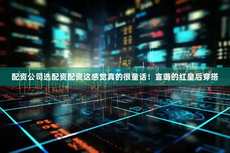 配资公司选配资配资这感觉真的很童话！宣璐的红皇后穿搭
